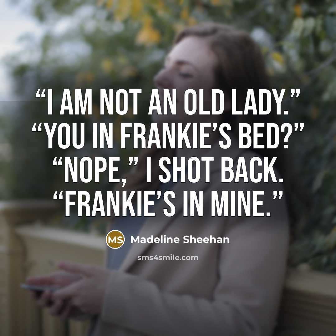 “I am not an old lady.” “You in Frankie’s bed?” “Nope,” I shot back. “Frankie’s in mine.” quote by Madeline Sheehan