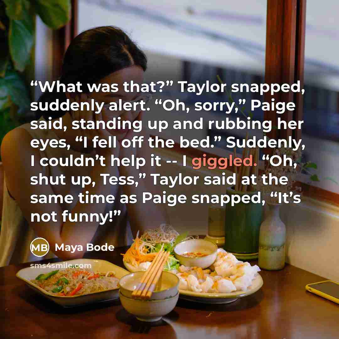 “What was that?” Taylor snapped, suddenly alert. “Oh, sorry,” Paige said, standing up and rubbing her eyes, “I fell off the bed.” Suddenly, I couldn’t help it -- I giggled. “Oh, shut up, Tess,” Taylor said at the same time as Paige snapped, “It’s not funny!” quote by Maya Bode