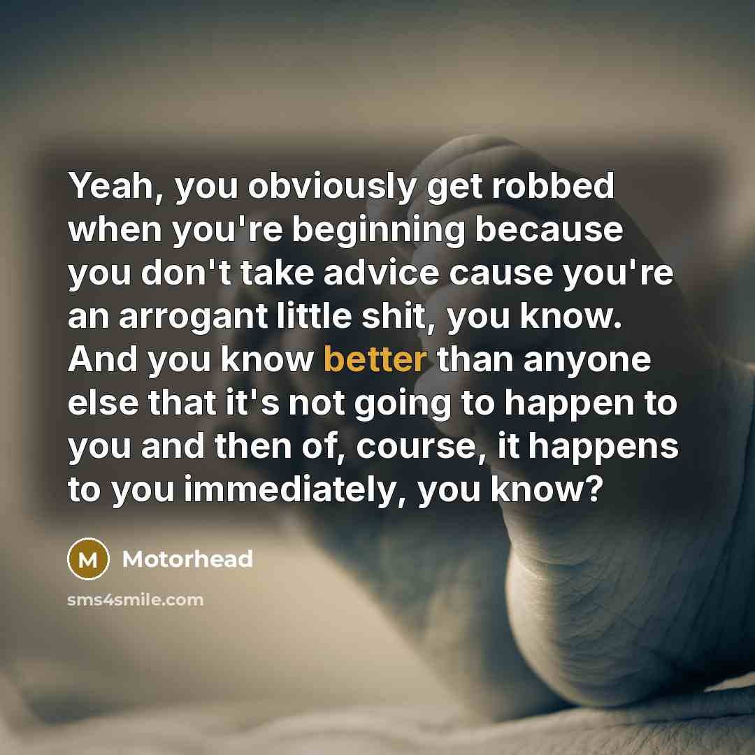 “Yeah, you obviously get robbed when you're beginning because you don't take advice cause you're an arrogant little shit, you know. And you know better than anyone else that it's not going to happen to you and then of, course, it happens to you immediately, you know?” quote by Motorhead