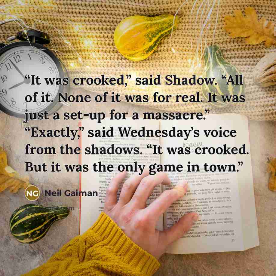 “It was crooked,” said Shadow. “All of it. None of it was for real. It was just a set-up for a massacre.” “Exactly,” said Wednesday’s voice from the shadows. “It was crooked. But it was the only game in town.” quote by Neil Gaiman