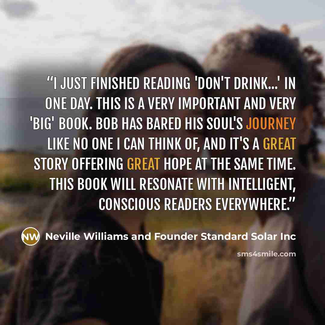 “I just finished reading 'Don't Drink...' in one day. This is a very important and very 'big' book. Bob has bared his soul's journey like no one I can think of, and it's a great story offering great hope at the same time. This book will resonate with intelligent, conscious readers everywhere.” quote by Neville Williams and Founder Standard Solar Inc