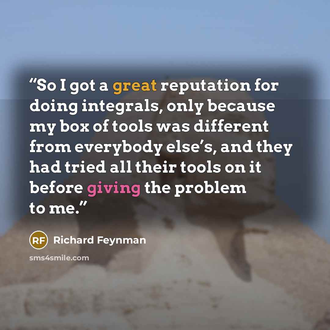 “So I got a great reputation for doing integrals, only because my box of tools was different from everybody else’s, and they had tried all their tools on it before giving the problem to me.” quote by Richard Feynman