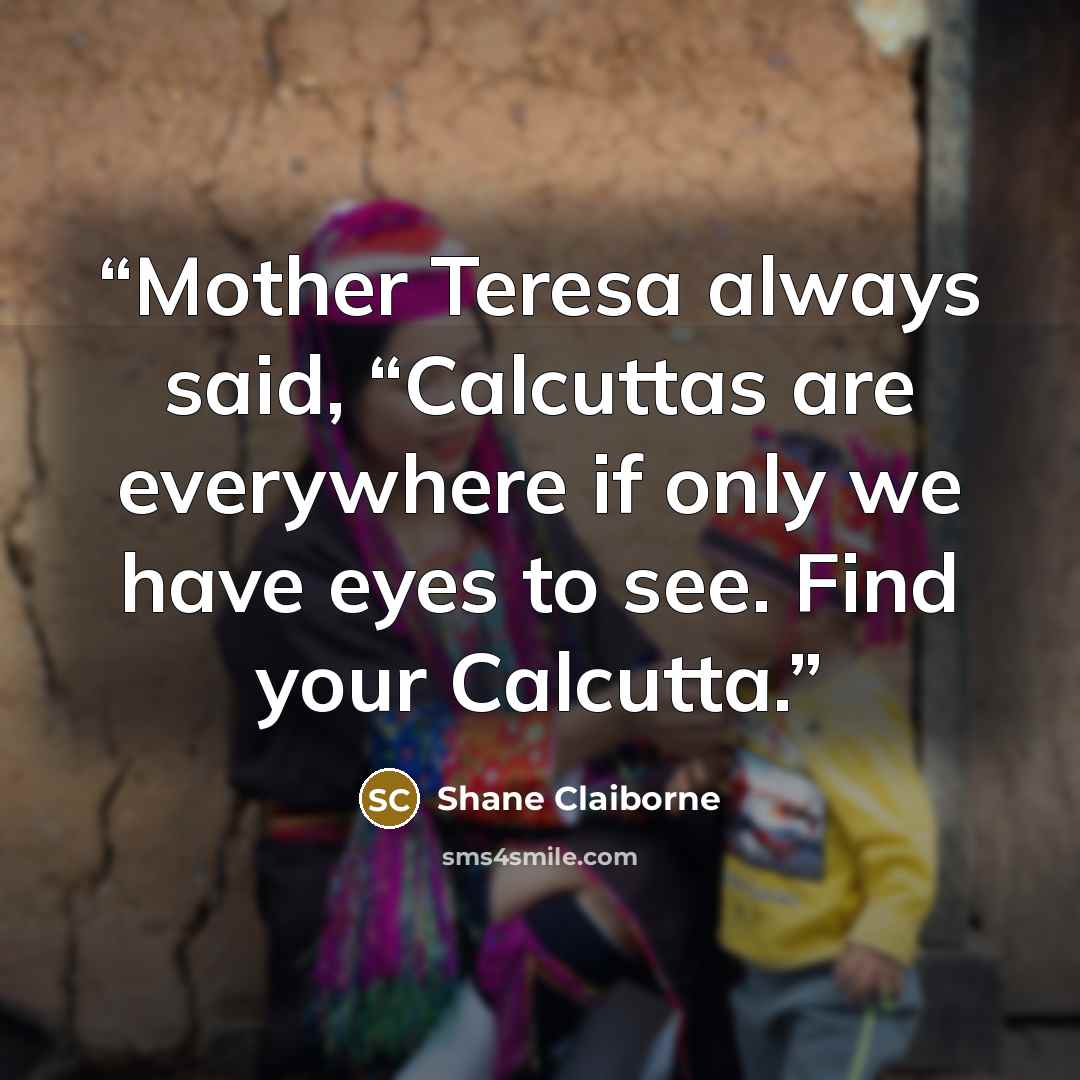 “Mother Teresa always said, “Calcuttas are everywhere if only we have eyes to see. Find your Calcutta.” quote by Shane Claiborne