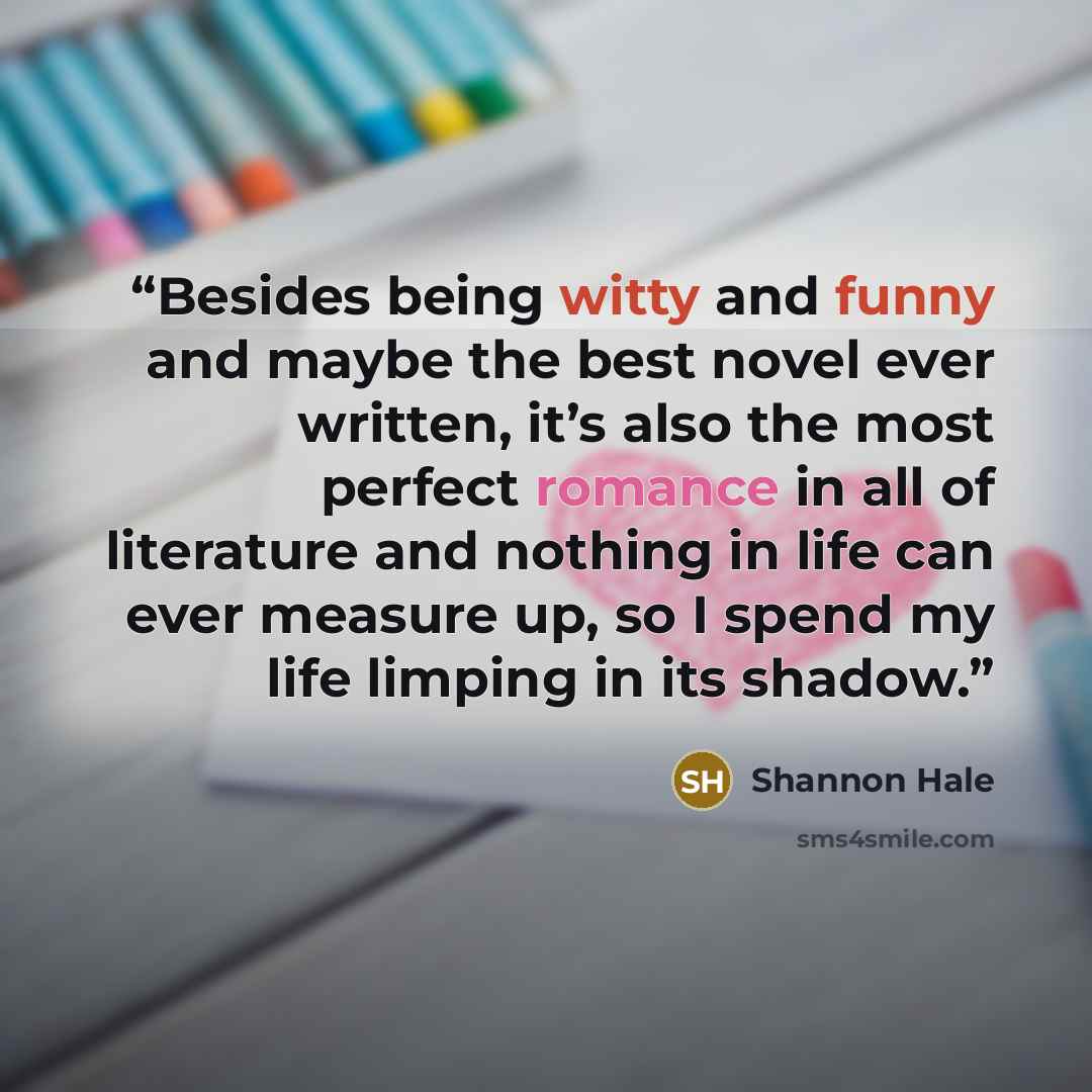 “Besides being witty and funny and maybe the best novel ever written, it’s also the most perfect romance in all of literature and nothing in life can ever measure up, so I spend my life limping in its shadow.” quote by Shannon Hale