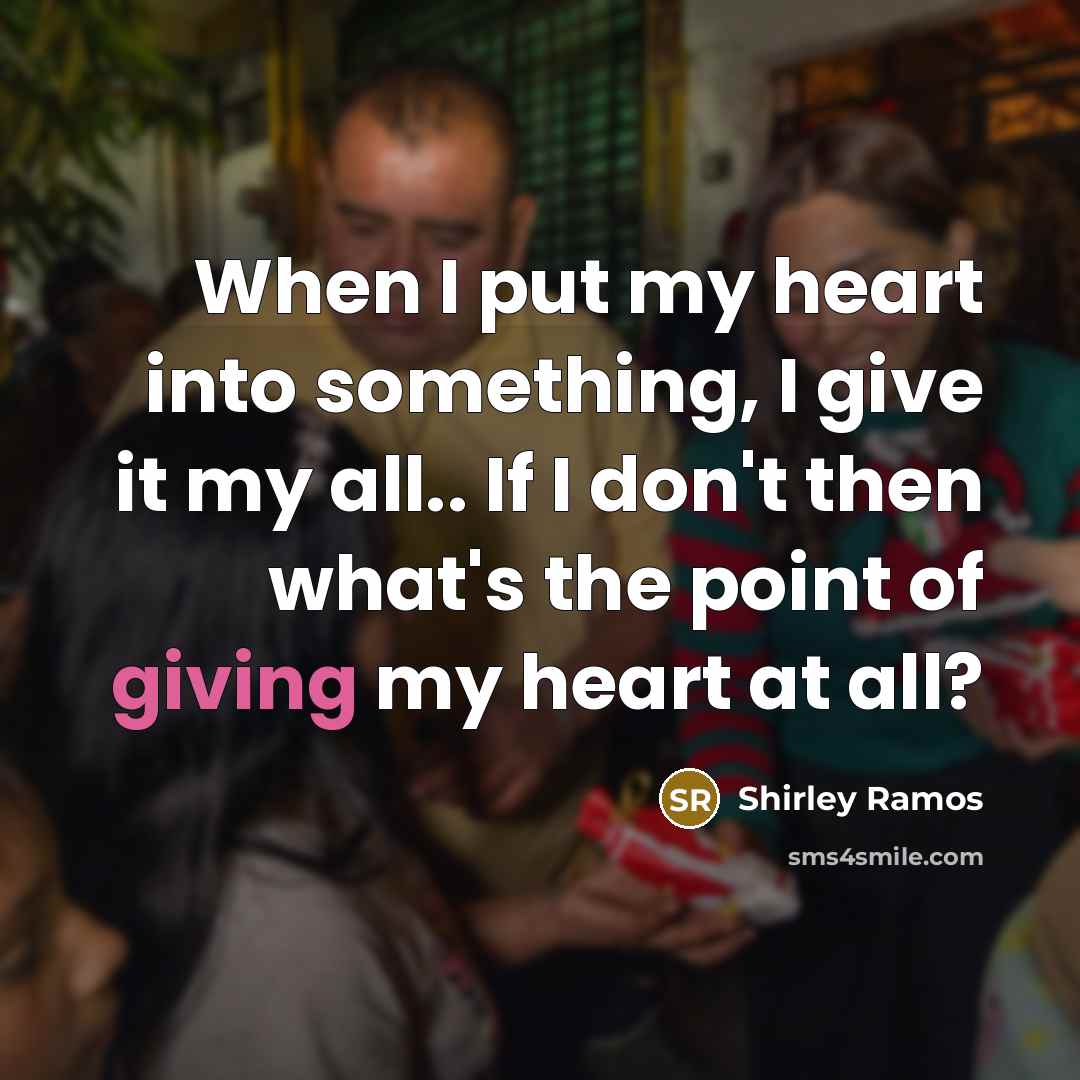 “When I put my heart into something, I give it my all.. If I don't then what's the point of giving my heart at all?” quote by Shirley Ramos