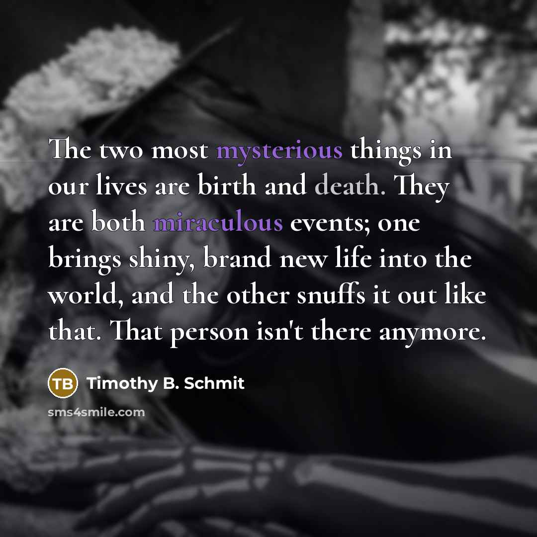 “The two most mysterious things in our lives are birth and death. They are both miraculous events; one brings shiny, brand new life into the world, and the other snuffs it out like that. That person isn't there anymore.” quote by Timothy B. Schmit
