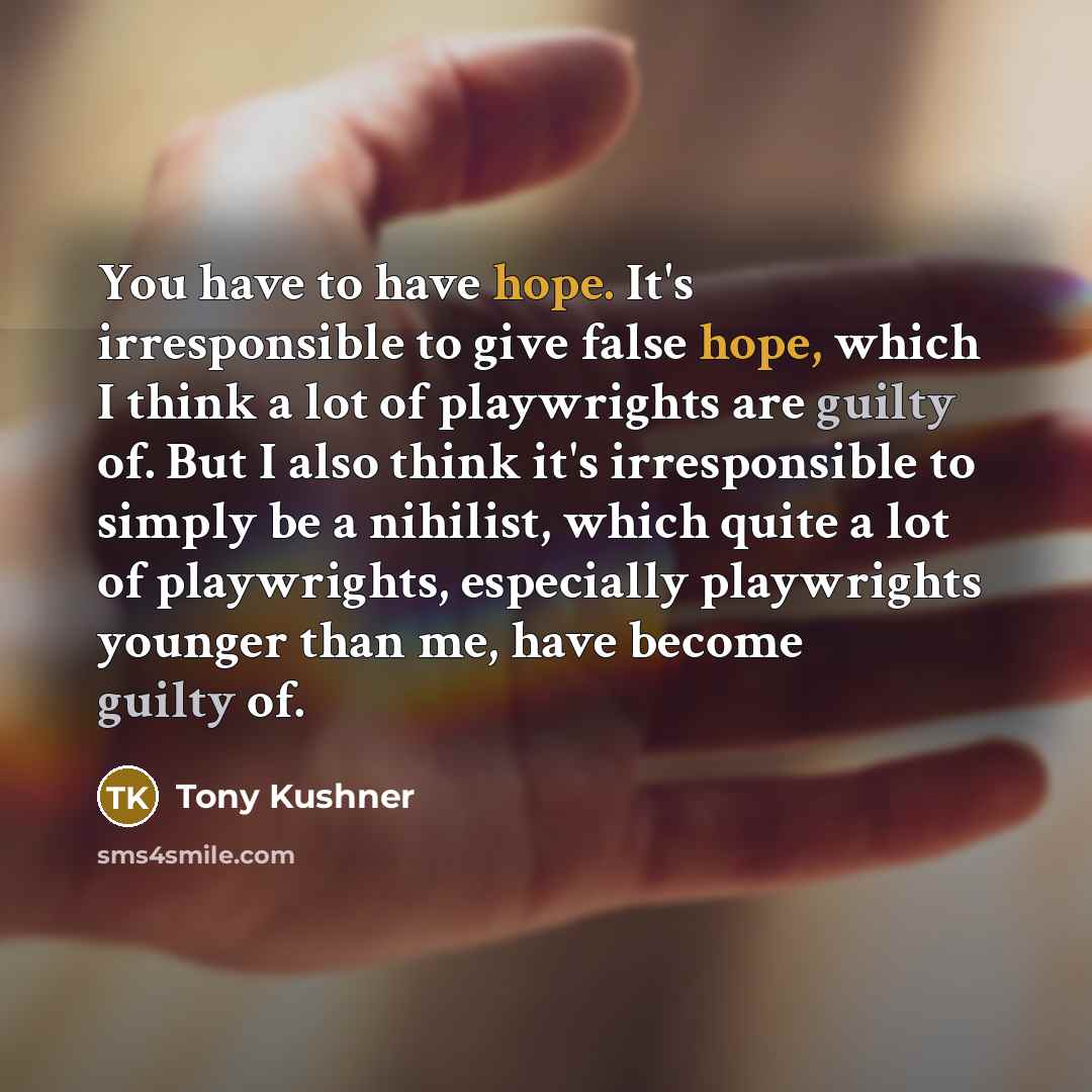 “You have to have hope. It's irresponsible to give false hope, which I think a lot of playwrights are guilty of. But I also think it's irresponsible to simply be a nihilist, which quite a lot of playwrights, especially playwrights younger than me, have become guilty of.” quote by Tony Kushner