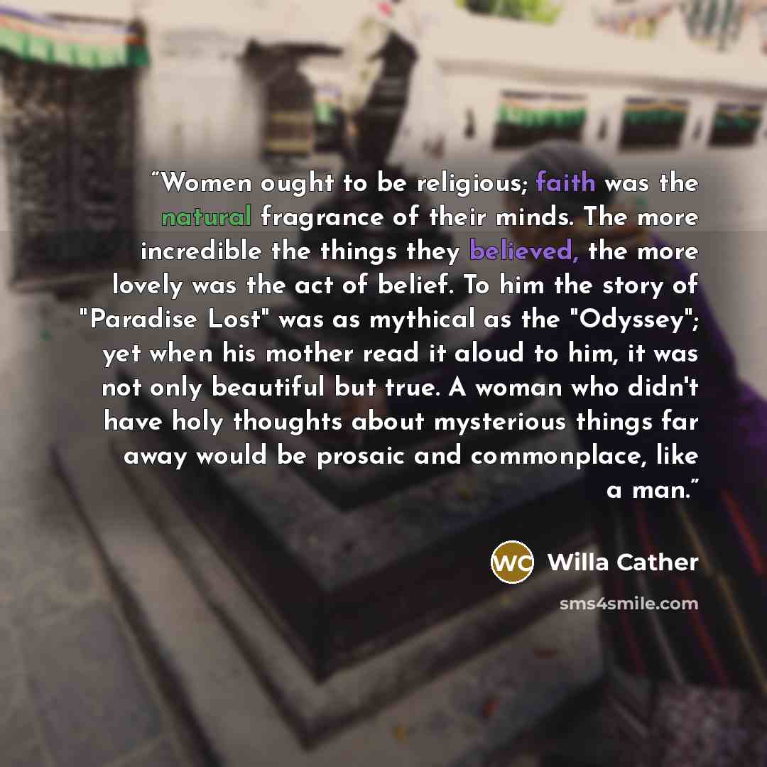 “Women ought to be religious; faith was the natural fragrance of their minds. The more incredible the things they believed, the more lovely was the act of belief. To him the story of "Paradise Lost" was as mythical as the "Odyssey"; yet when his mother read it aloud to him, it was not only…” quote by Willa Cather