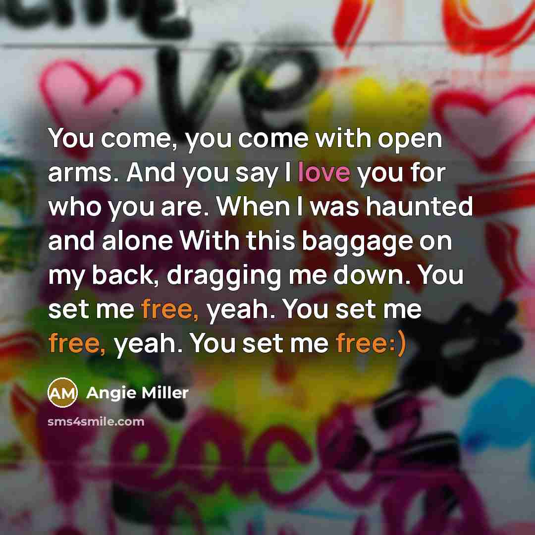 “You come, you come with open arms. And you say I love you for who you are. When I was haunted and alone With this baggage on my back, dragging me down. You set me free, yeah. You set me free, yeah. You set me free:)” quote by Angie Miller