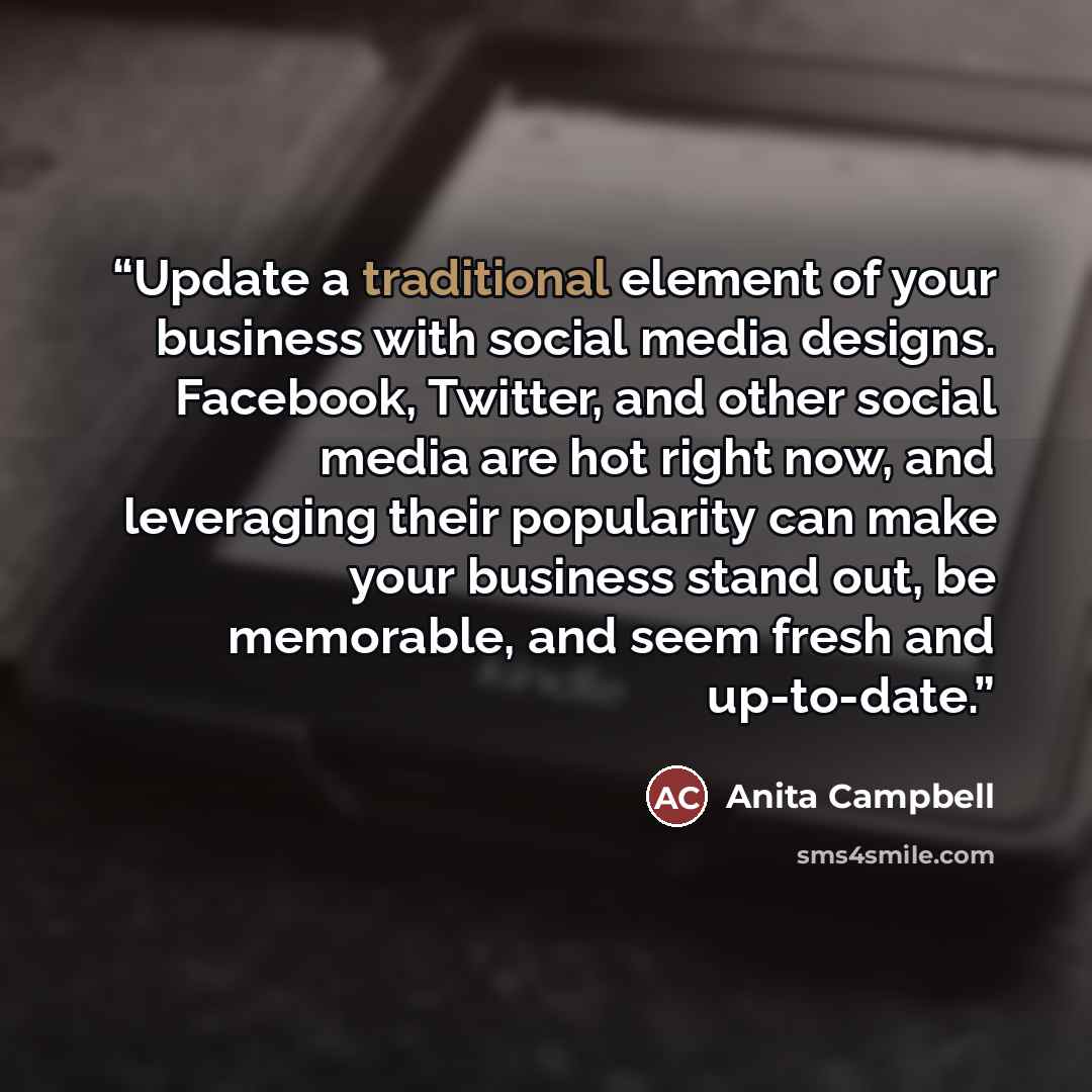 “Update a traditional element of your business with social media designs. Facebook, Twitter, and other social media are hot right now, and leveraging their popularity can make your business stand out, be memorable, and seem fresh and up-to-date.” quote by Anita Campbell
