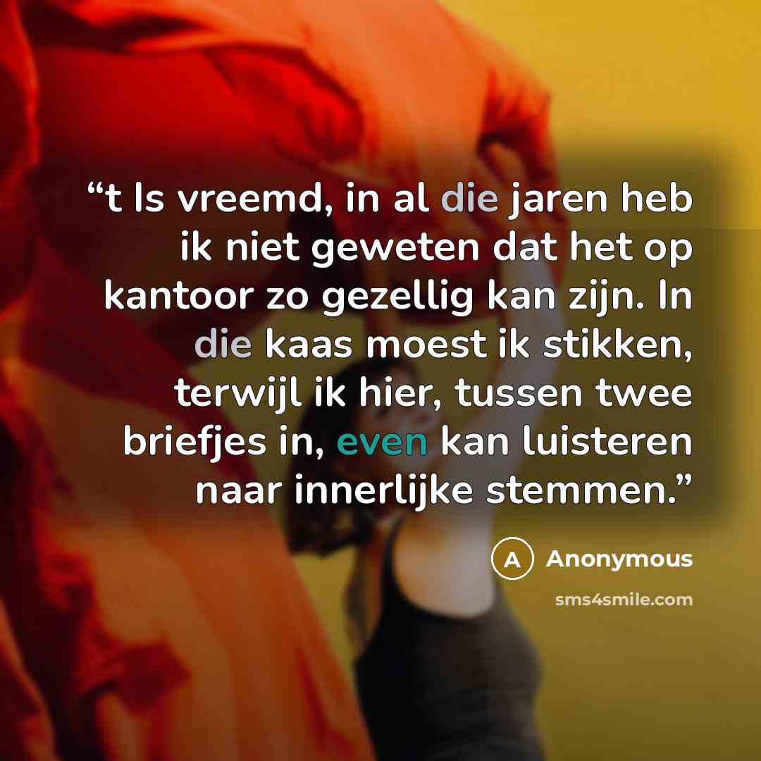 “t Is vreemd, in al die jaren heb ik niet geweten dat het op kantoor zo gezellig kan zijn. In die kaas moest ik stikken, terwijl ik hier, tussen twee briefjes in, even kan luisteren naar innerlijke stemmen.” quote by Anonymous