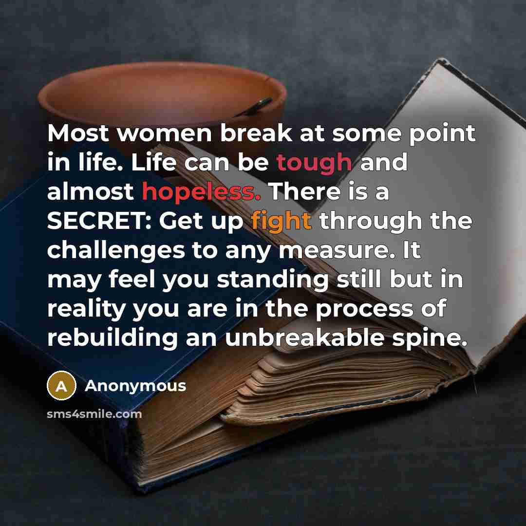 “Most women break at some point in life. Life can be tough and almost hopeless. There is a SECRET: Get up fight through the challenges to any measure. It may feel you standing still but in reality you are in the process of rebuilding an unbreakable spine.” quote by Anonymous