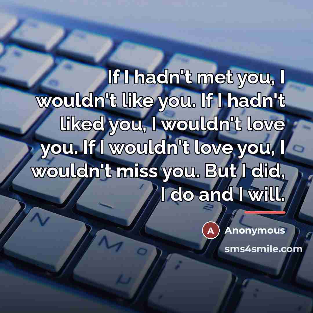 “If I hadn't met you, I wouldn't like you. If I hadn't liked you, I wouldn't love you. If I wouldn't love you, I wouldn't miss you. But I did, I do and I will.” quote by Anonymous