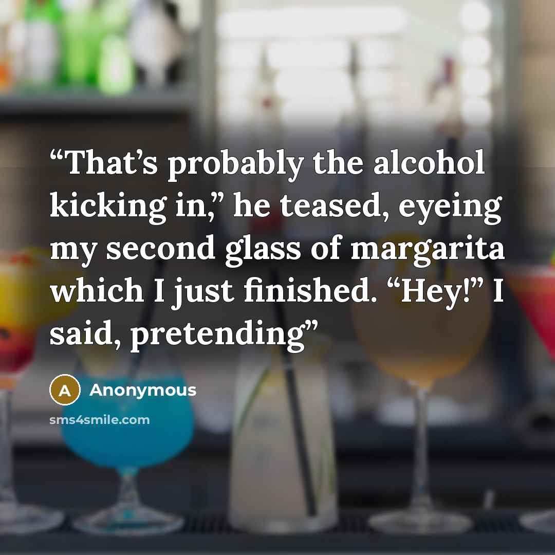 “That’s probably the alcohol kicking in,” he teased, eyeing my second glass of margarita which I just finished. “Hey!” I said, pretending” quote by Anonymous