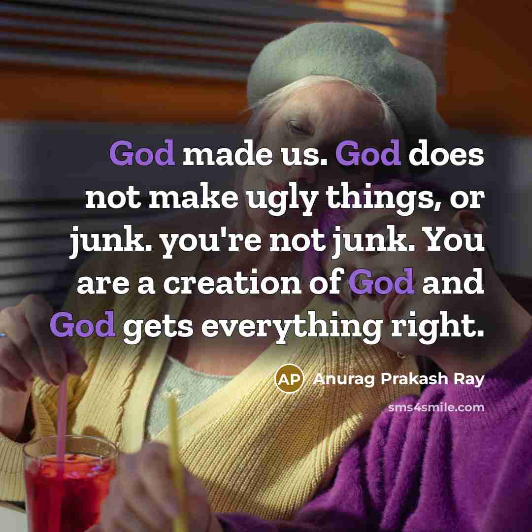 “God made us. God does not make ugly things, or junk. you're not junk. You are a creation of God and God gets everything right.” quote by Anurag Prakash Ray