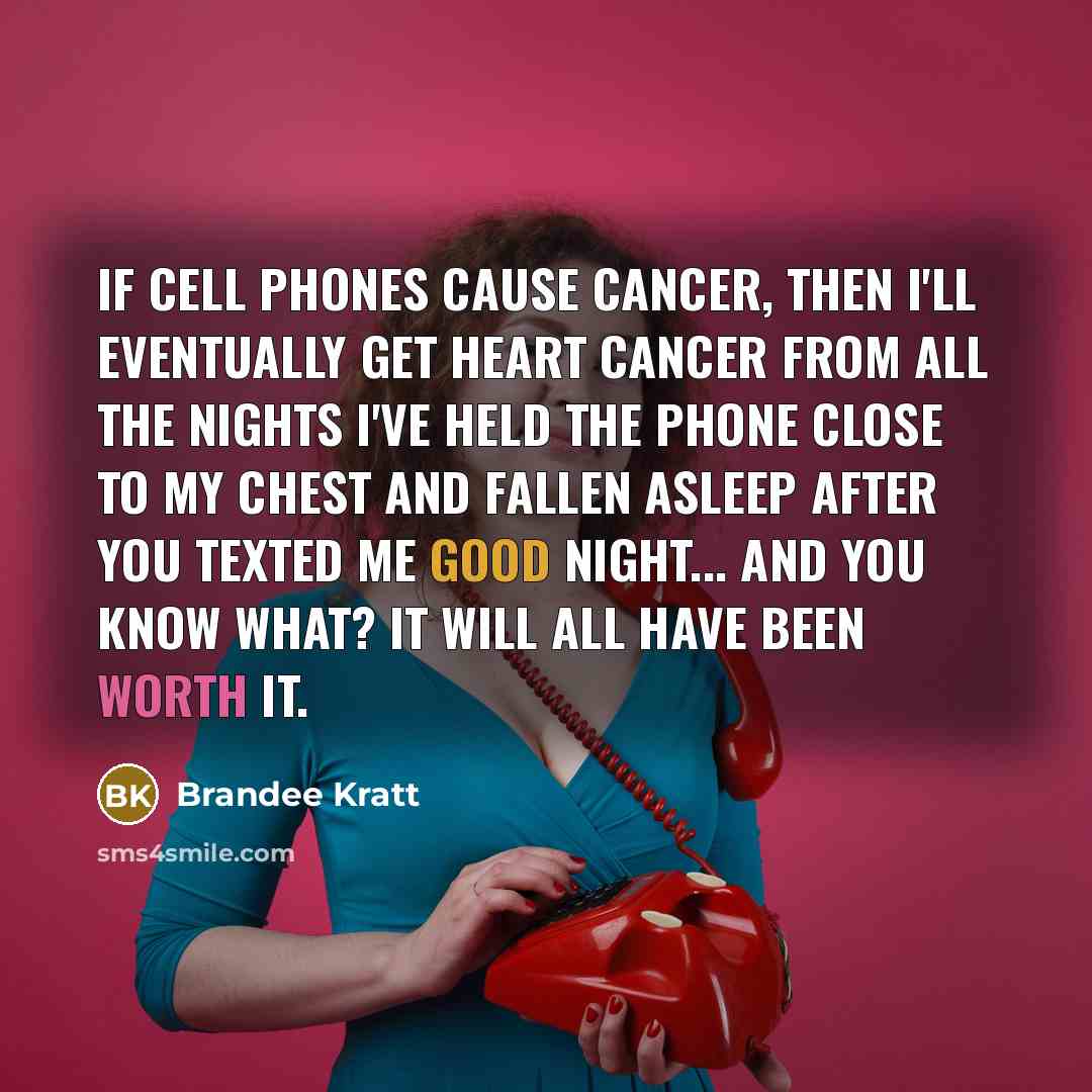 “If cell phones cause cancer, then I'll eventually get heart cancer from all the nights I've held the phone close to my chest and fallen asleep after you texted me good night... And you know what? It will all have been worth it.” quote by Brandee Kratt