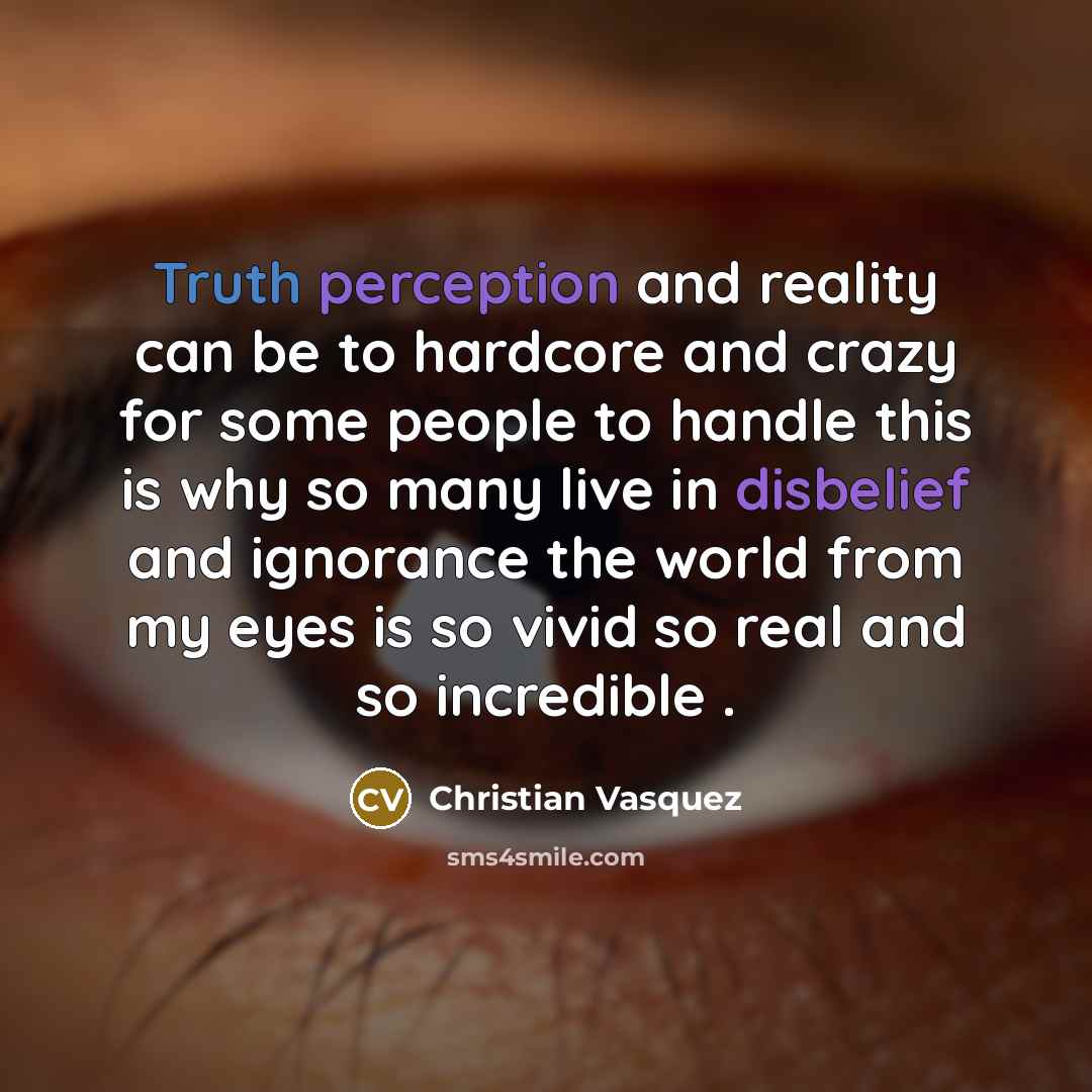 “Truth perception and reality can be to hardcore and crazy for some people to handle this is why so many live in disbelief and ignorance the world from my eyes is so vivid so real and so incredible .” quote by Christian Vasquez