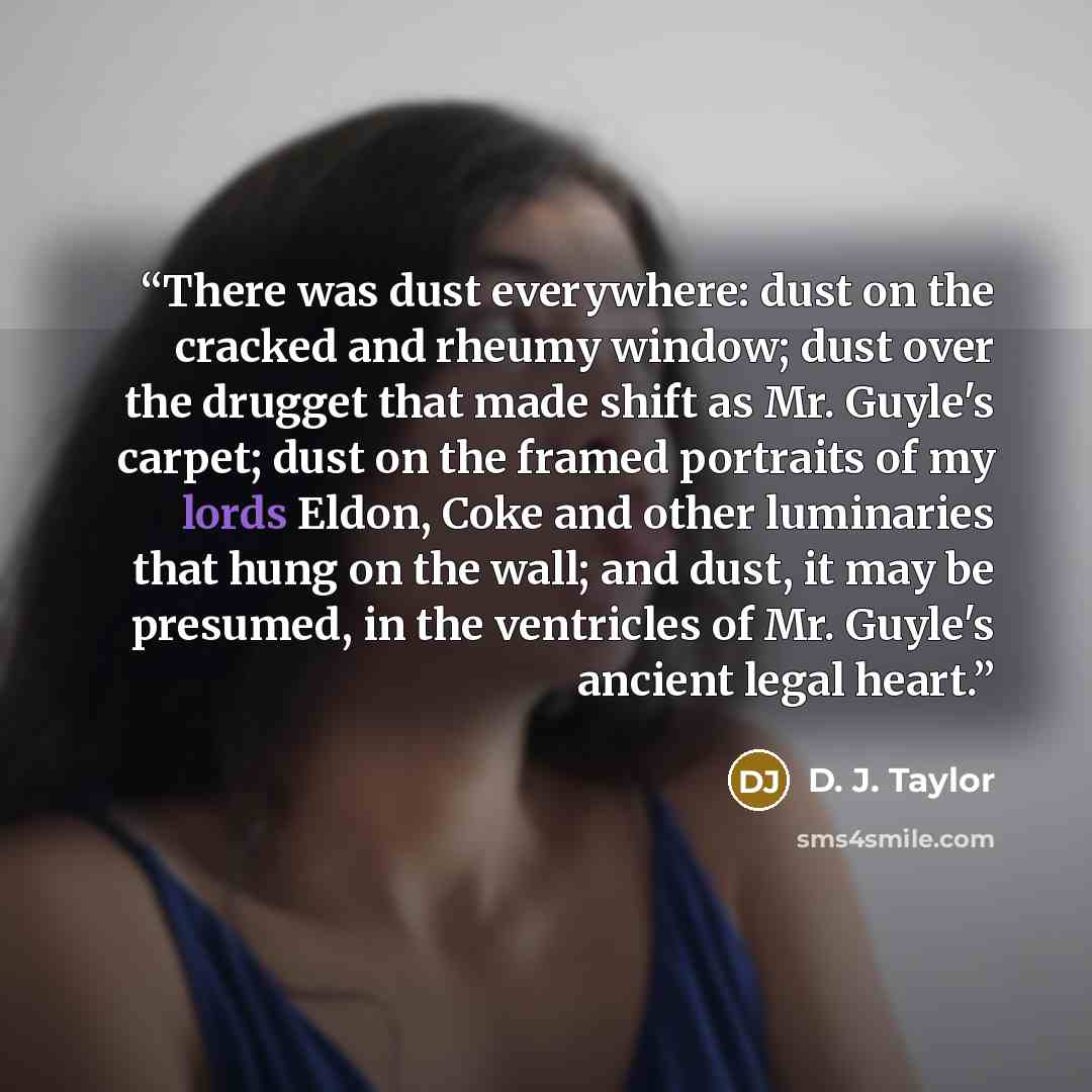 “There was dust everywhere: dust on the cracked and rheumy window; dust over the drugget that made shift as Mr. Guyle's carpet; dust on the framed portraits of my lords Eldon, Coke and other luminaries that hung on the wall; and dust, it may be presumed, in the ventricles of Mr. Guyle's ancient…” quote by D. J. Taylor
