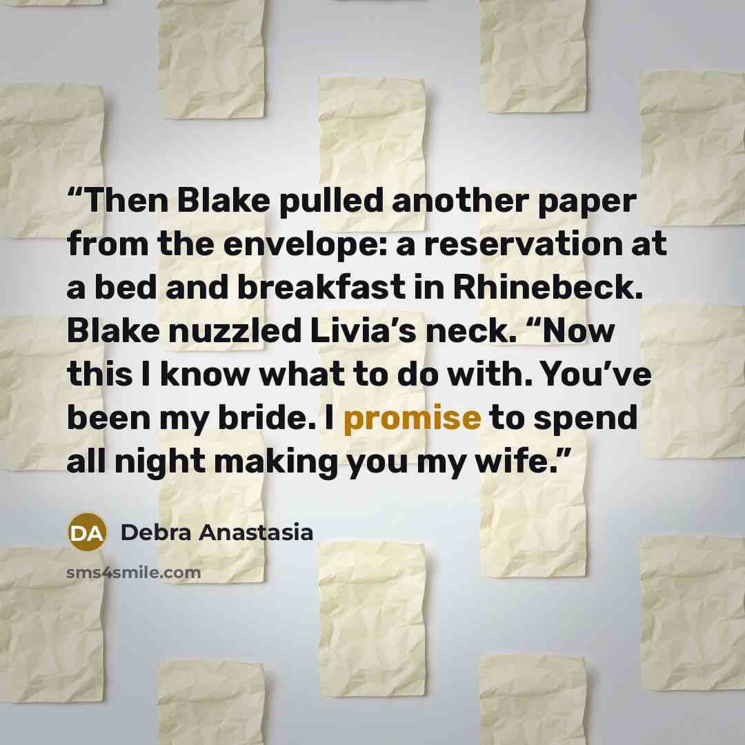 “Then Blake pulled another paper from the envelope: a reservation at a bed and breakfast in Rhinebeck. Blake nuzzled Livia’s neck. “Now this I know what to do with. You’ve been my bride. I promise to spend all night making you my wife.” quote by Debra Anastasia