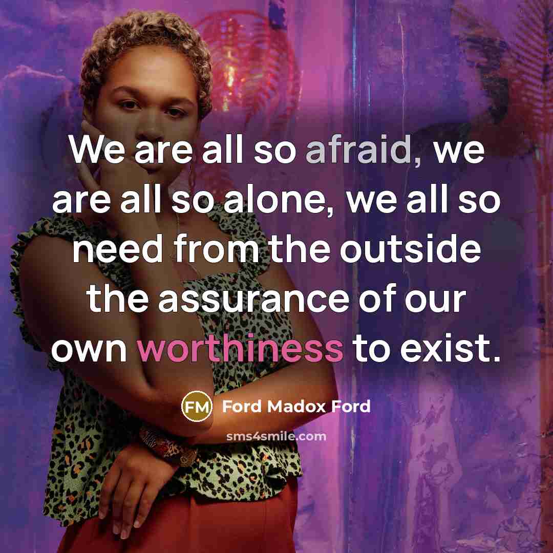 “We are all so afraid, we are all so alone, we all so need from the outside the assurance of our own worthiness to exist.” quote by Ford Madox Ford