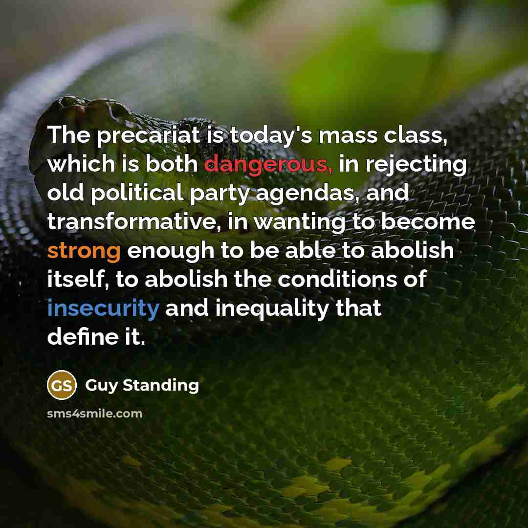 “The precariat is today's mass class, which is both dangerous, in rejecting old political party agendas, and transformative, in wanting to become strong enough to be able to abolish itself, to abolish the conditions of insecurity and inequality that define it.” quote by Guy Standing