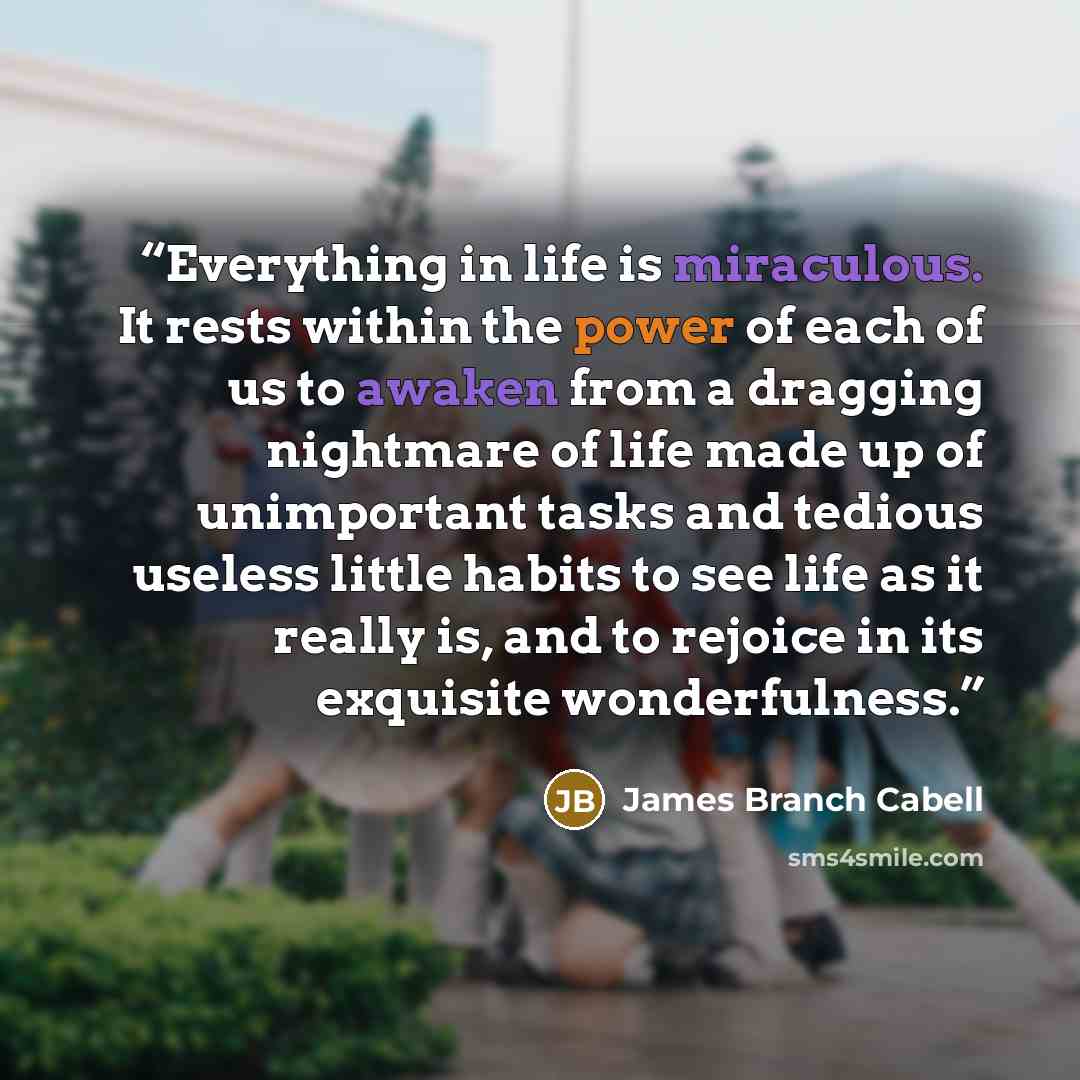 “Everything in life is miraculous. It rests within the power of each of us to awaken from a dragging nightmare of life made up of unimportant tasks and tedious useless little habits to see life as it really is, and to rejoice in its exquisite wonderfulness.” quote by James Branch Cabell