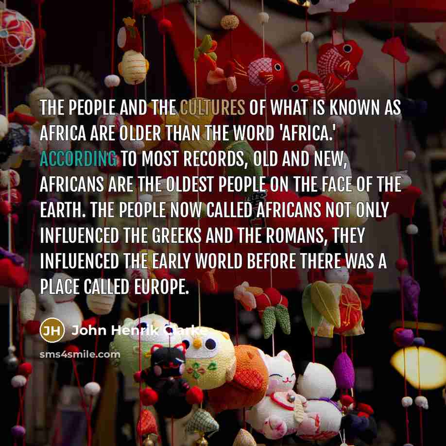 “The people and the cultures of what is known as Africa are older than the word 'Africa.' According to most records, old and new, Africans are the oldest people on the face of the earth. The people now called Africans not only influenced the Greeks and the Romans, they influenced the early world…” quote by John Henrik Clarke