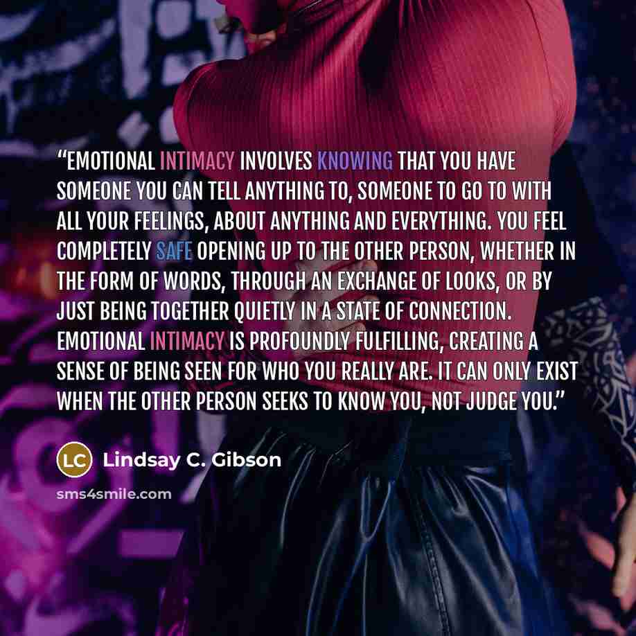 “Emotional intimacy involves knowing that you have someone you can tell anything to, someone to go to with all your feelings, about anything and everything. You feel completely safe opening up to the other person, whether in the form of words, through an exchange of looks, or by just being together…” quote by Lindsay C. Gibson
