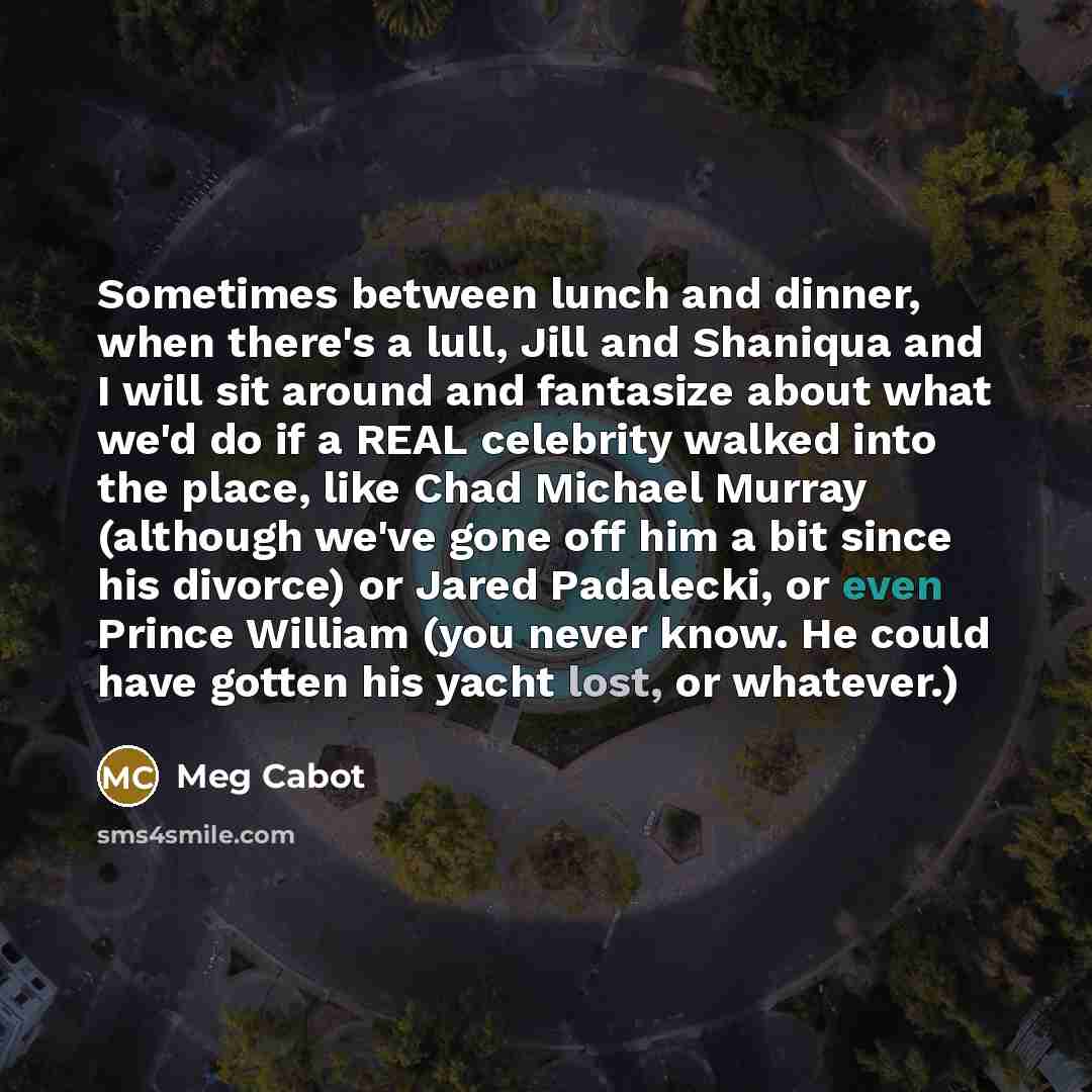 “Sometimes between lunch and dinner, when there's a lull, Jill and Shaniqua and I will sit around and fantasize about what we'd do if a REAL celebrity walked into the place, like Chad Michael Murray (although we've gone off him a bit since his divorce) or Jared Padalecki, or even Prince William…” quote by Meg Cabot