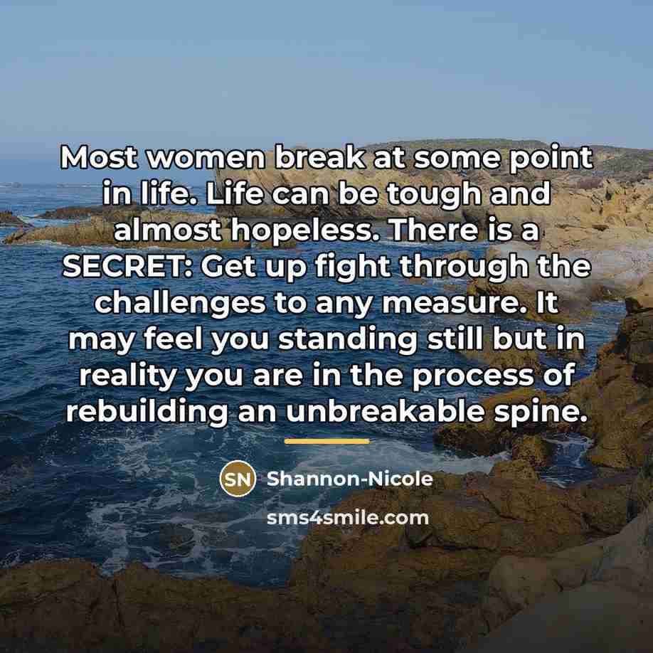 “Most women break at some point in life. Life can be tough and almost hopeless. There is a SECRET: Get up fight through the challenges to any measure. It may feel you standing still but in reality you are in the process of rebuilding an unbreakable spine.” quote by Anonymous