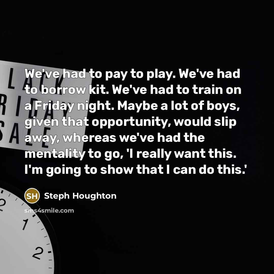 “We've had to pay to play. We've had to borrow kit. We've had to train on a Friday night. Maybe a lot of boys, given that opportunity, would slip away, whereas we've had the mentality to go, 'I really want this. I'm going to show that I can do this.'” quote by Steph Houghton
