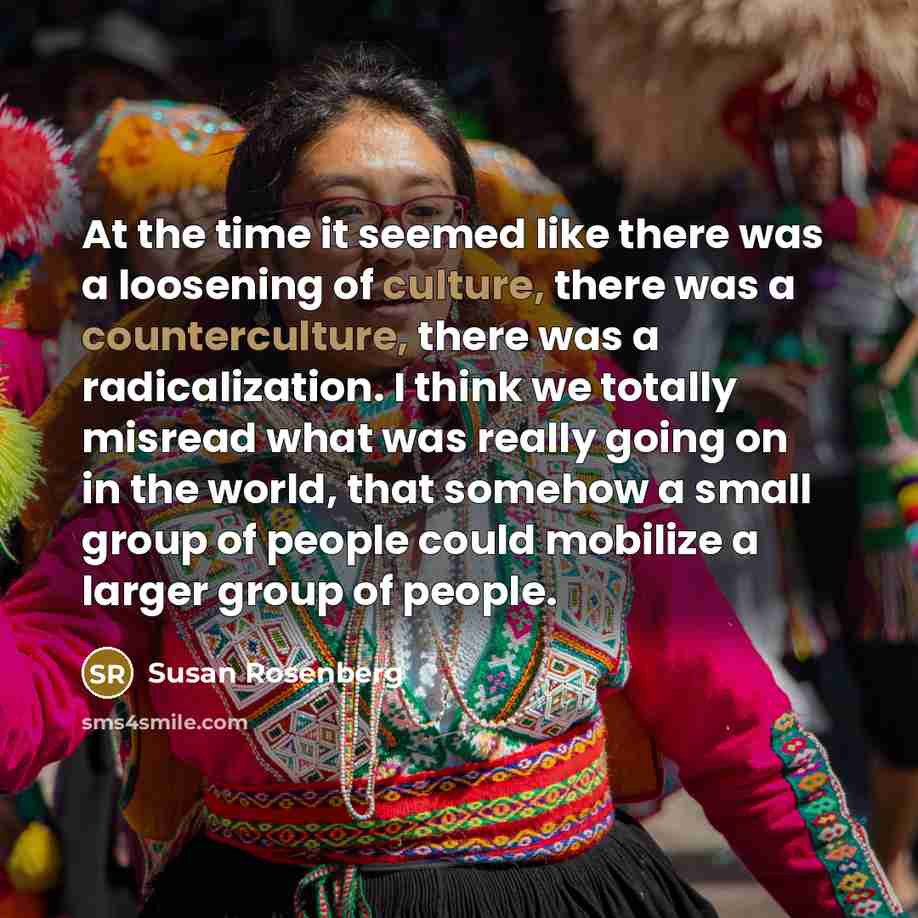 “At the time it seemed like there was a loosening of culture, there was a counterculture, there was a radicalization. I think we totally misread what was really going on in the world, that somehow a small group of people could mobilize a larger group of people.” quote by Susan Rosenberg
