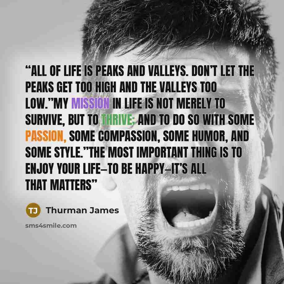 “All of life is peaks and valleys. Don’t let the peaks get too high and the valleys too low.”My mission in life is not merely to survive, but to thrive; and to do so with some passion, some compassion, some humor, and some style.”The most important thing is to enjoy your life—to be happy—it’s all…” quote by Thurman James