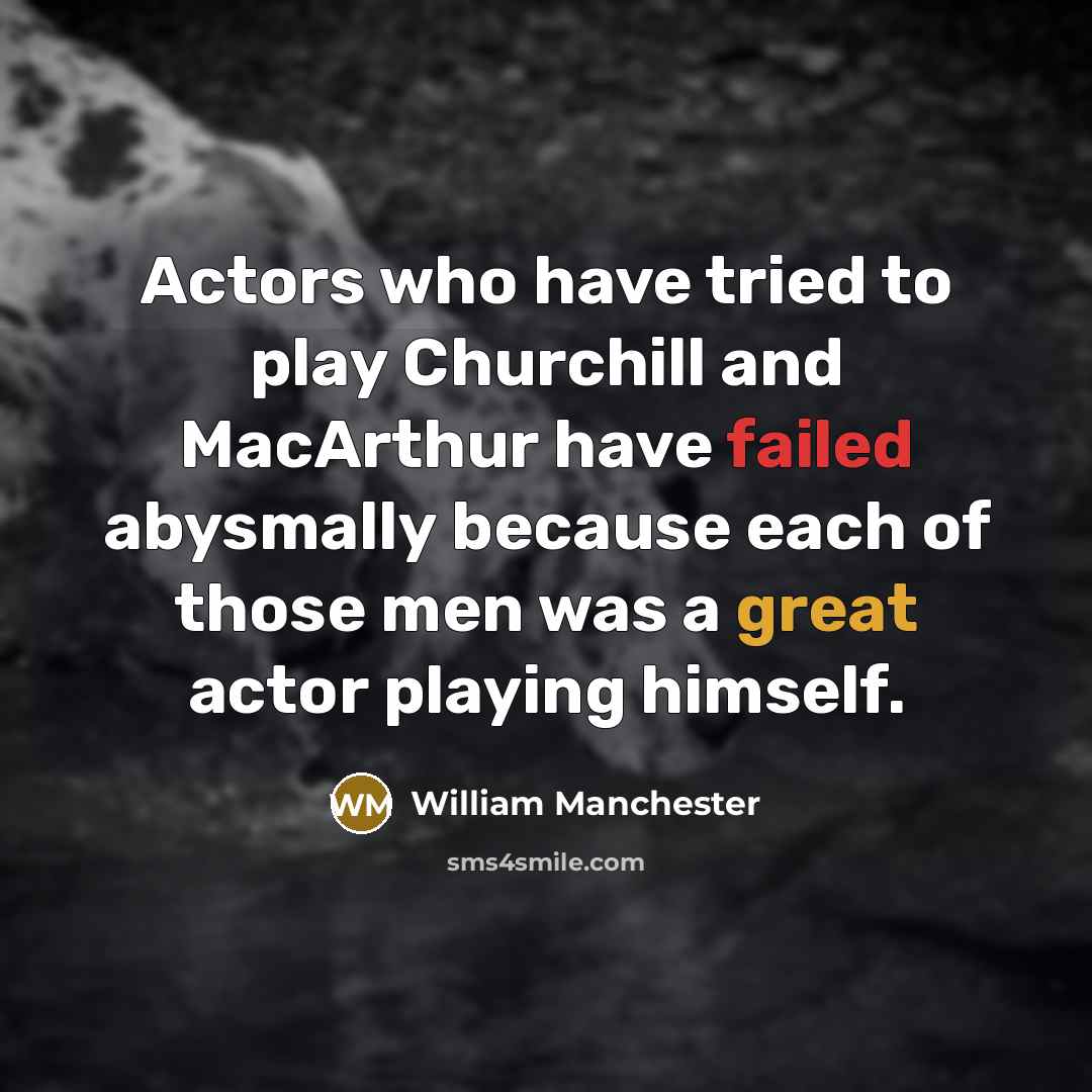 “Actors who have tried to play Churchill and MacArthur have failed abysmally because each of those men was a great actor playing himself.” quote by William Manchester