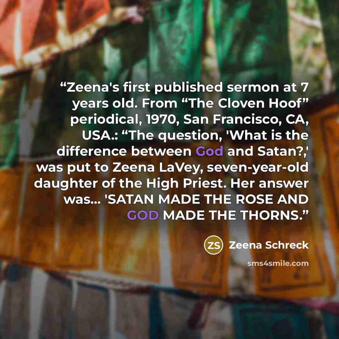 “Zeena's first published sermon at 7 years old. From “The Cloven Hoof” periodical, 1970, San Francisco, CA, USA.: “The question, 'What is the difference between God and Satan?,' was put to Zeena LaVey, seven-year-old daughter of the High Priest. Her answer was... 'SATAN MADE THE ROSE AND GOD MADE…” quote by Zeena Schreck