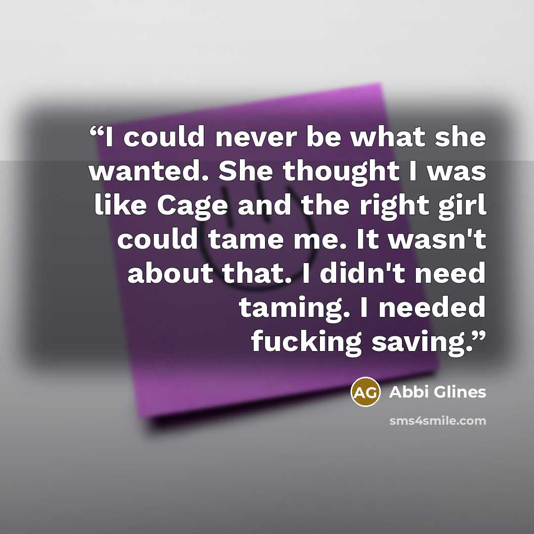 “I could never be what she wanted. She thought I was like Cage and the right girl could tame me. It wasn't about that. I didn't need taming. I needed fucking saving.” quote by Abbi Glines