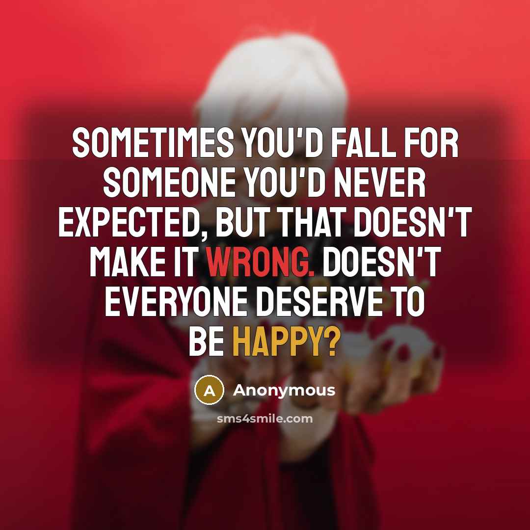 “Sometimes you'd fall for someone you'd never expected, but that doesn't make it wrong. Doesn't everyone deserve to be happy?” quote by Anonymous