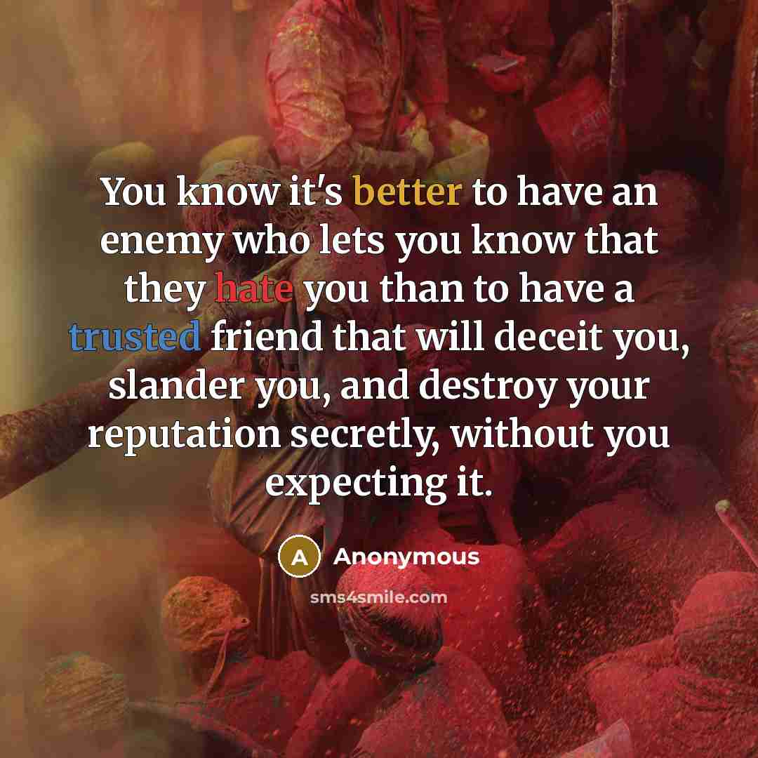 “You know it's better to have an enemy who lets you know that they hate you than to have a trusted friend that will deceit you, slander you, and destroy your reputation secretly, without you expecting it.” quote by Anonymous