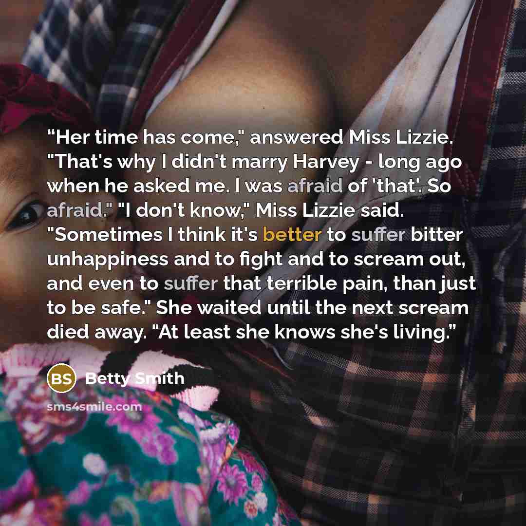 “Her time has come," answered Miss Lizzie. "That's why I didn't marry Harvey - long ago when he asked me. I was afraid of 'that'. So afraid." "I don't know," Miss Lizzie said. "Sometimes I think it's better to suffer bitter unhappiness and to fight and to scream out, and even to suffer that…” quote by Betty Smith