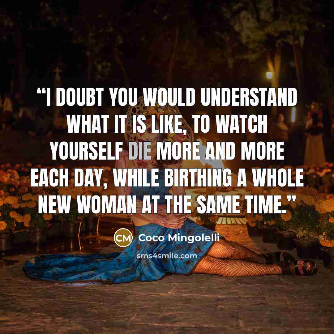 “I doubt you would understand what it is like, to watch yourself die more and more each day, while birthing a whole new woman at the same time.” quote by Coco Mingolelli