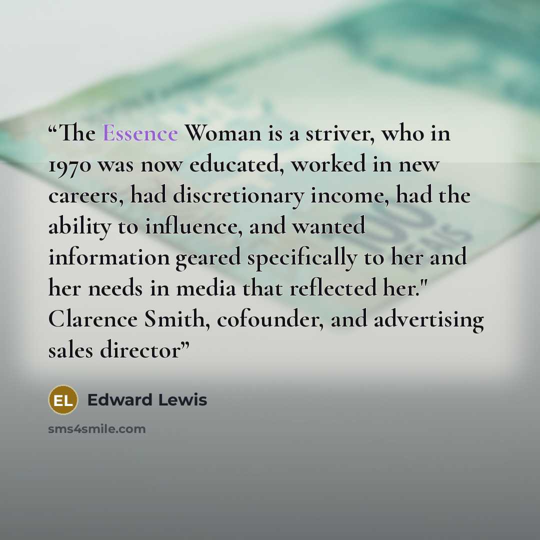 “The Essence Woman is a striver, who in 1970 was now educated, worked in new careers, had discretionary income, had the ability to influence, and wanted information geared specifically to her and her needs in media that reflected her." Clarence Smith, cofounder, and advertising sales director” quote by Edward Lewis