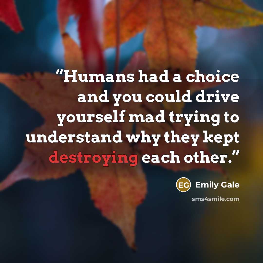 “Humans had a choice and you could drive yourself mad trying to understand why they kept destroying each other.” quote by Emily Gale