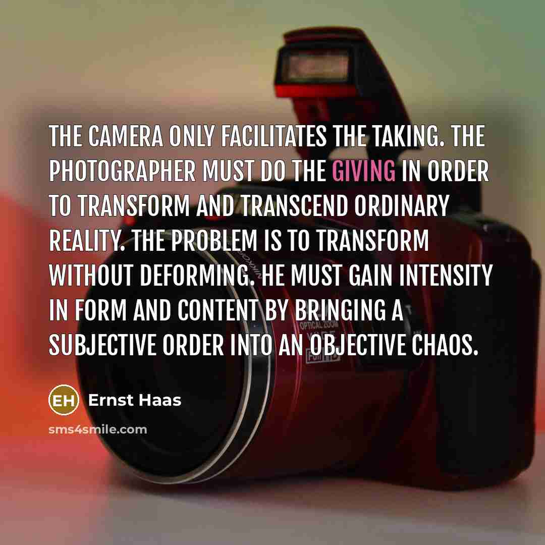 “The camera only facilitates the taking. The photographer must do the giving in order to transform and transcend ordinary reality. The problem is to transform without deforming. He must gain intensity in form and content by bringing a subjective order into an objective chaos.” quote by Ernst Haas