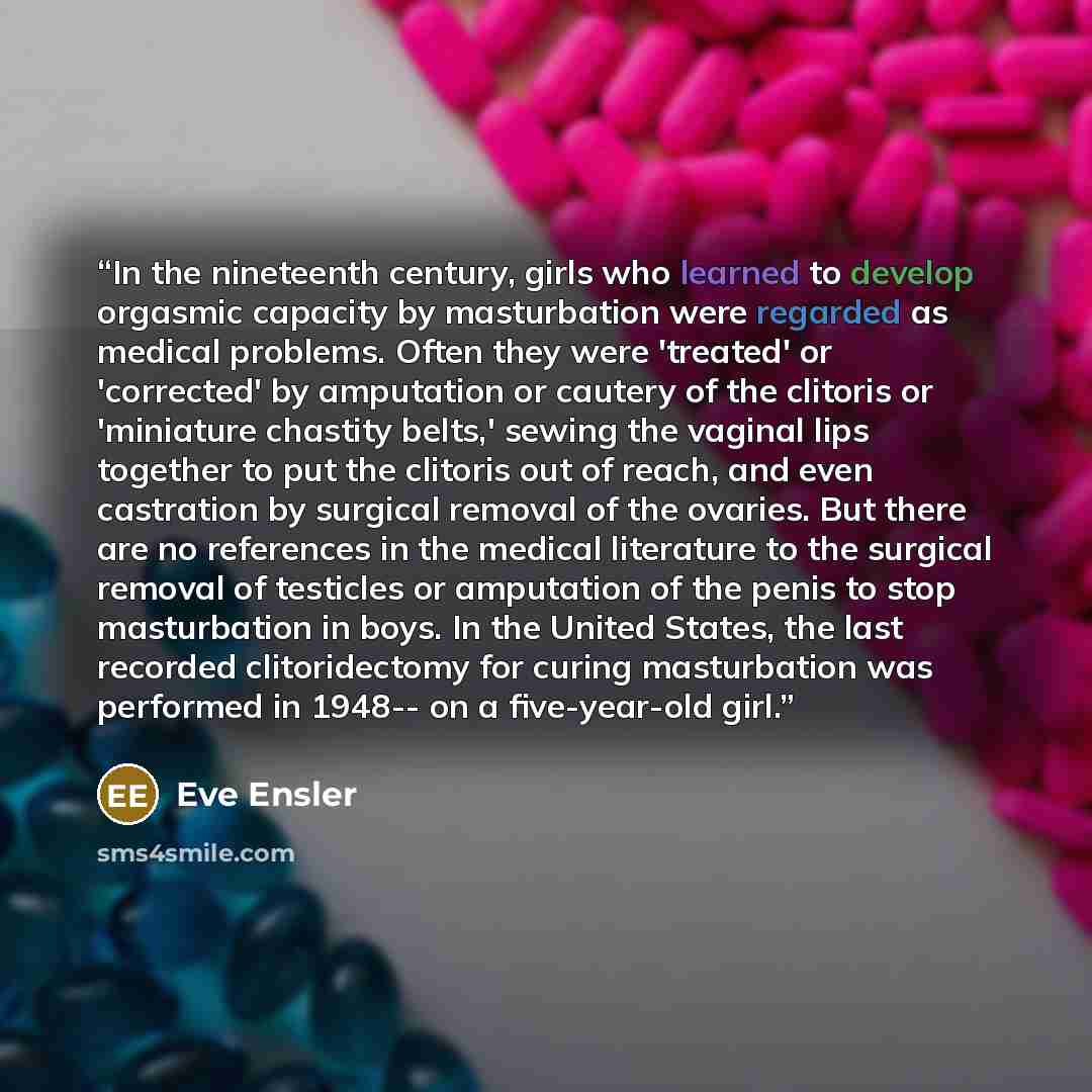 “In the nineteenth century, girls who learned to develop orgasmic capacity by masturbation were regarded as medical problems. Often they were 'treated' or 'corrected' by amputation or cautery of the clitoris or 'miniature chastity belts,' sewing the vaginal lips together to put the clitoris out of…” quote by Eve Ensler