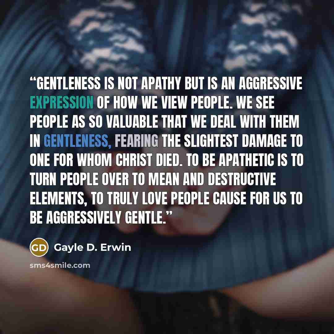 “Gentleness is not apathy but is an aggressive expression of how we view people. We see people as so valuable that we deal with them in gentleness, fearing the slightest damage to one for whom Christ died. To be apathetic is to turn people over to mean and destructive elements, to truly love people…” quote by Gayle D. Erwin