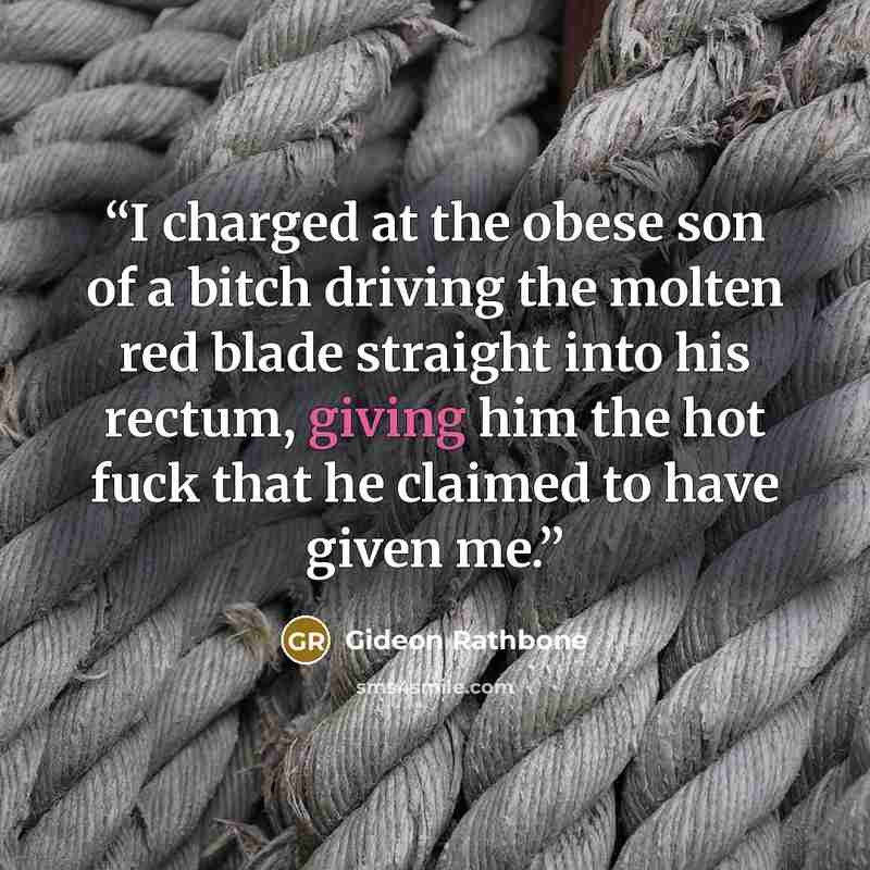 “I charged at the obese son of a bitch driving the molten red blade straight into his rectum, giving him the hot fuck that he claimed to have given me.” quote by Gideon Rathbone