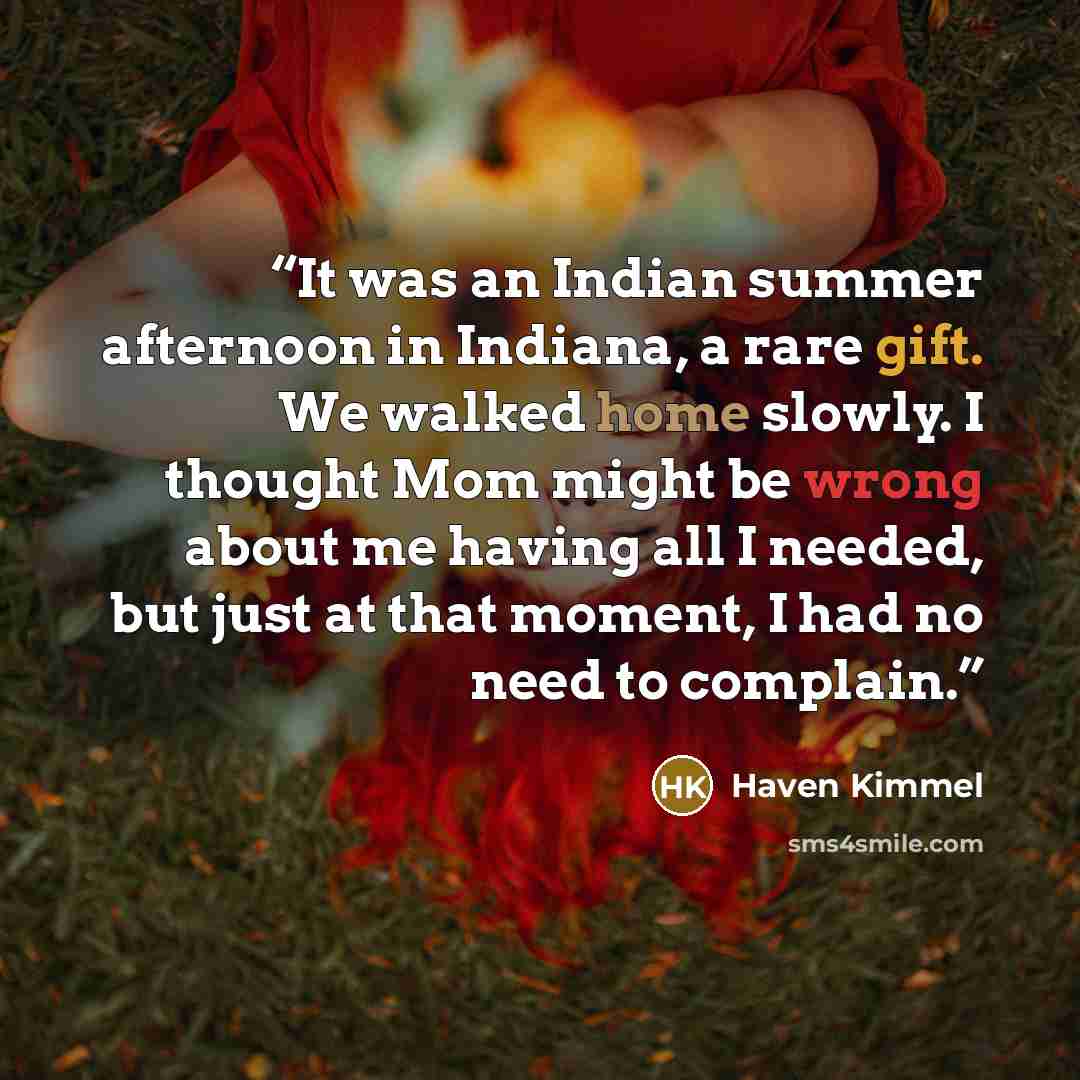 “It was an Indian summer afternoon in Indiana, a rare gift. We walked home slowly. I thought Mom might be wrong about me having all I needed, but just at that moment, I had no need to complain.” quote by Haven Kimmel