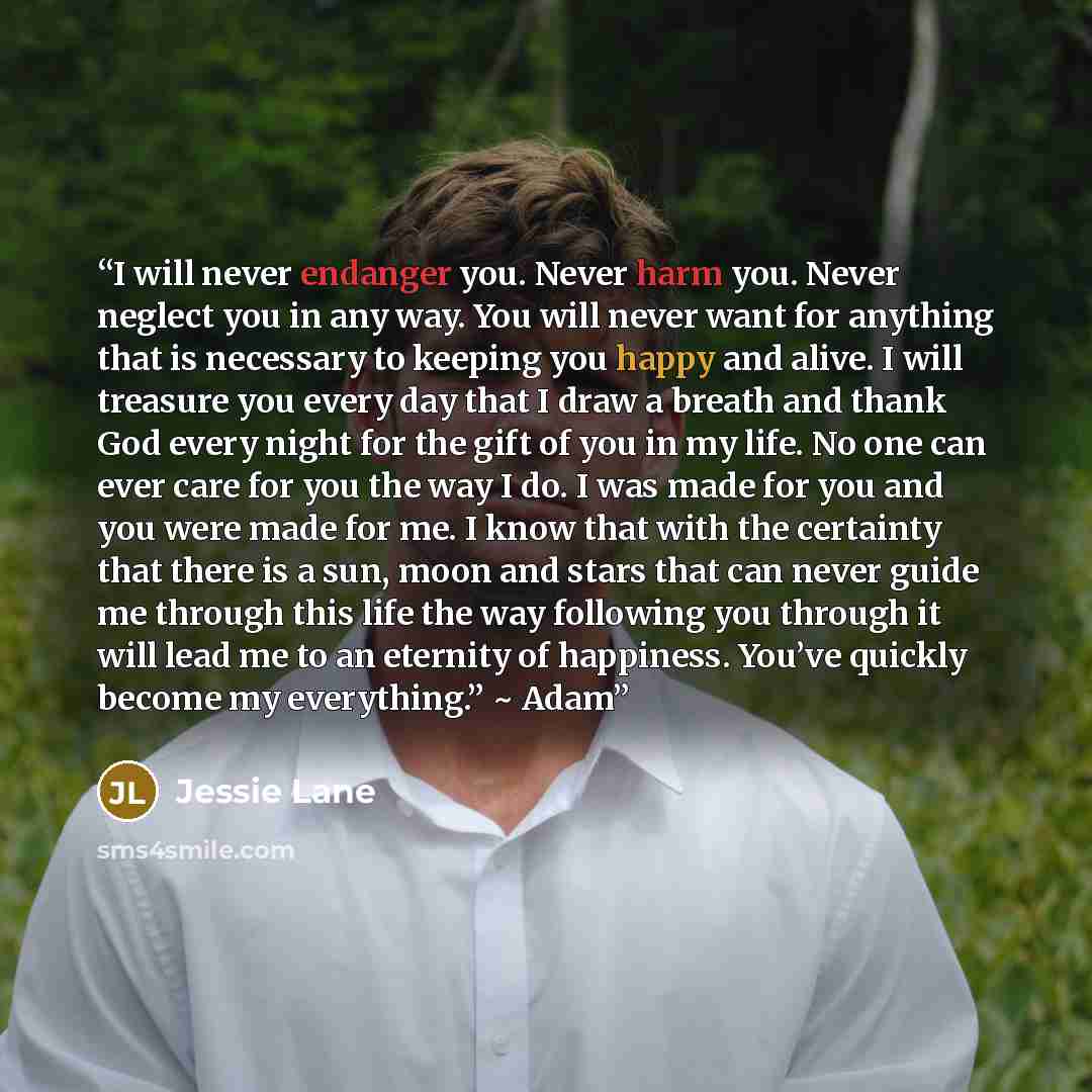 “I will never endanger you. Never harm you. Never neglect you in any way. You will never want for anything that is necessary to keeping you happy and alive. I will treasure you every day that I draw a breath and thank God every night for the gift of you in my life. No one can ever care for you the…” quote by Jessie Lane
