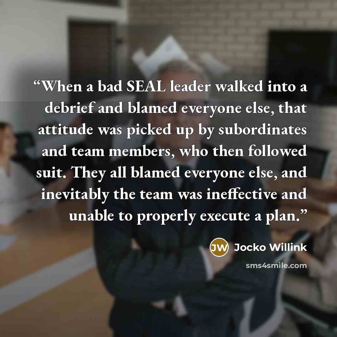 “When a bad SEAL leader walked into a debrief and blamed everyone else, that attitude was picked up by subordinates and team members, who then followed suit. They all blamed everyone else, and inevitably the team was ineffective and unable to properly execute a plan.” quote by Jocko Willink