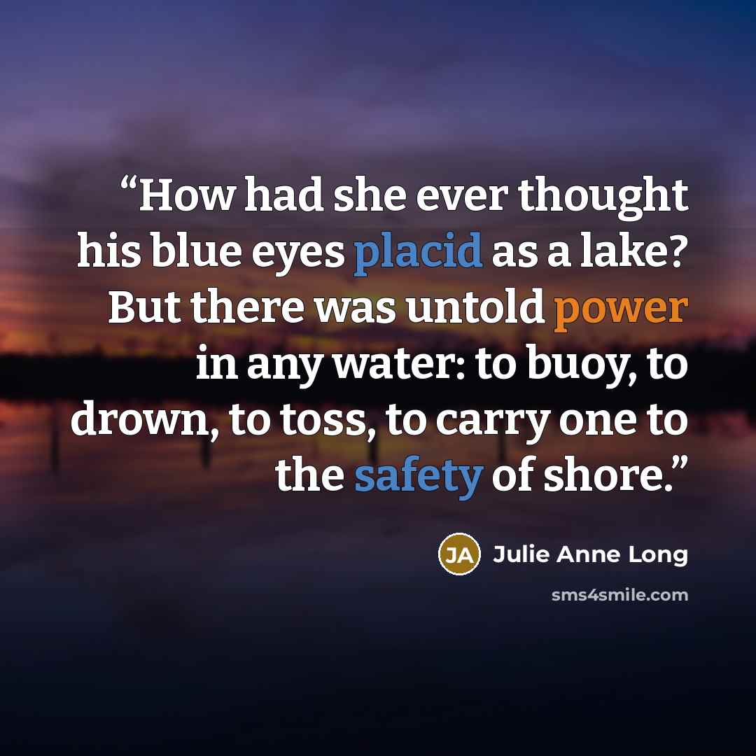 “How had she ever thought his blue eyes placid as a lake? But there was untold power in any water: to buoy, to drown, to toss, to carry one to the safety of shore.” quote by Julie Anne Long